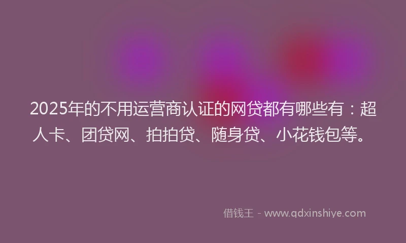 2025年的不用运营商认证的网贷都有哪些有：超人卡、团贷网、拍拍贷、随身贷、小花钱包等。
