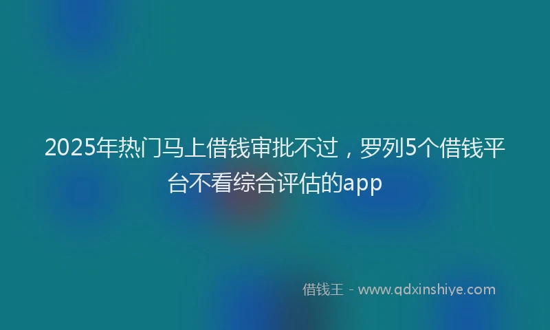 2025年热门马上借钱审批不过，罗列5个借钱平台不看综合评估的app
