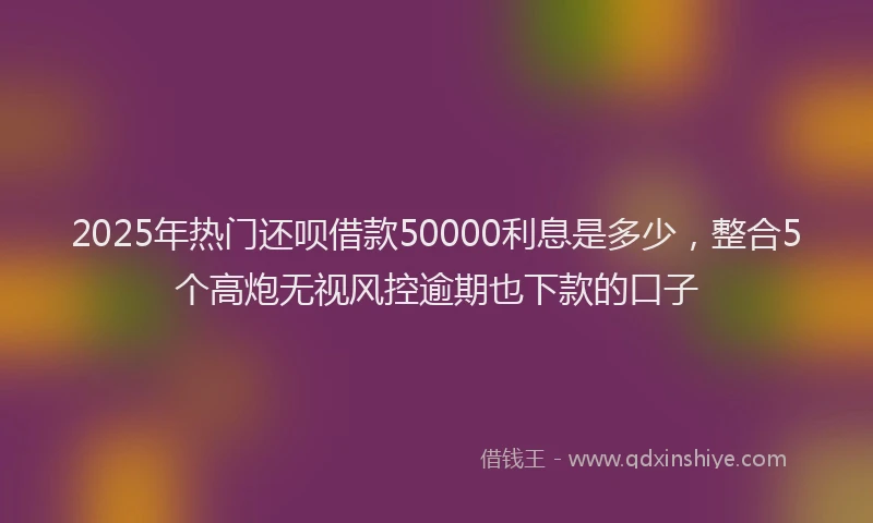 2025年热门还呗借款50000利息是多少，整合5个高炮无视风控逾期也下款的口子