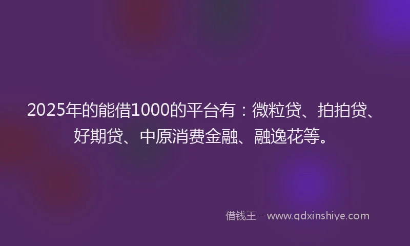 2025年的能借1000的平台有：微粒贷、拍拍贷、好期贷、中原消费金融、融逸花等。