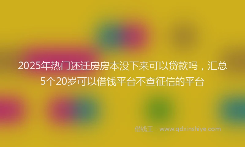 2025年热门还迁房房本没下来可以贷款吗，汇总5个20岁可以借钱平台不查征信的平台