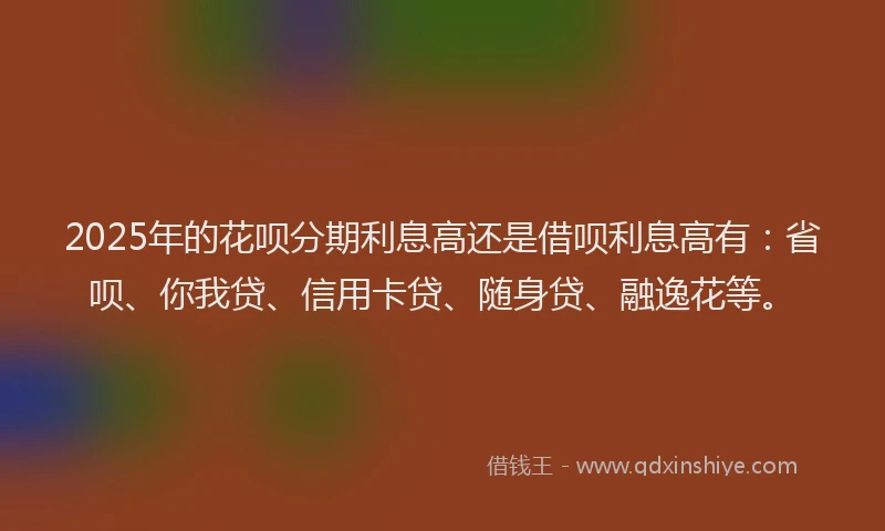 2025年的花呗分期利息高还是借呗利息高有：省呗、你我贷、信用卡贷、随身贷、融逸花等。