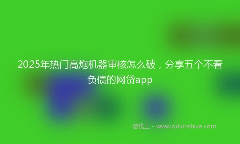 2025年热门高炮机器审核怎么破，分享五个不看负债的网贷app
