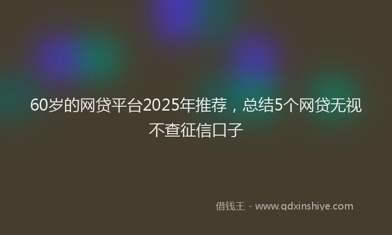 60岁的网贷平台2025年推荐，总结5个网贷无视不查征信口子