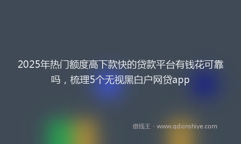 2025年热门额度高下款快的贷款平台有钱花可靠吗，梳理5个无视黑白户网贷app