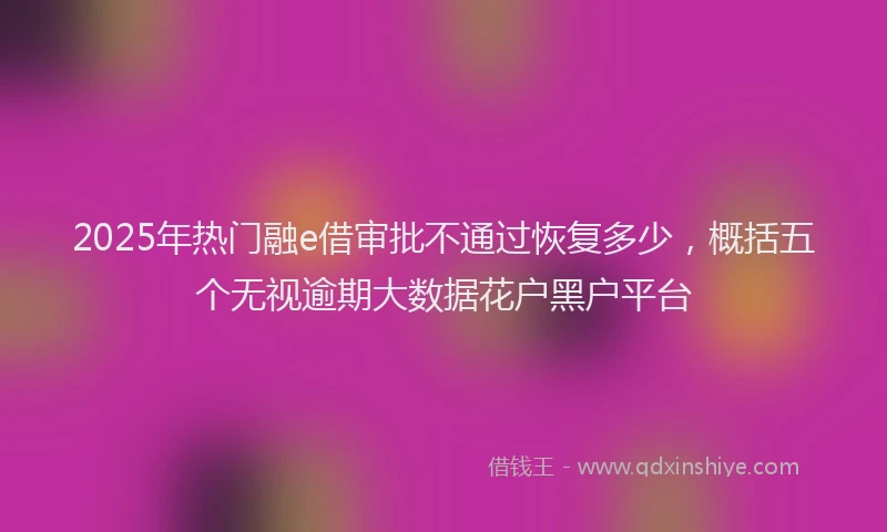 2025年热门融e借审批不通过恢复多少，概括五个无视逾期大数据花户黑户平台