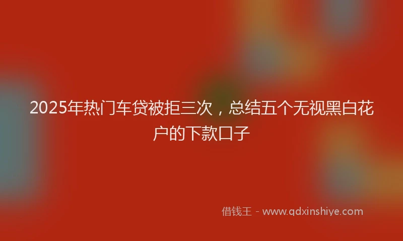 2025年热门车贷被拒三次，总结五个无视黑白花户的下款口子