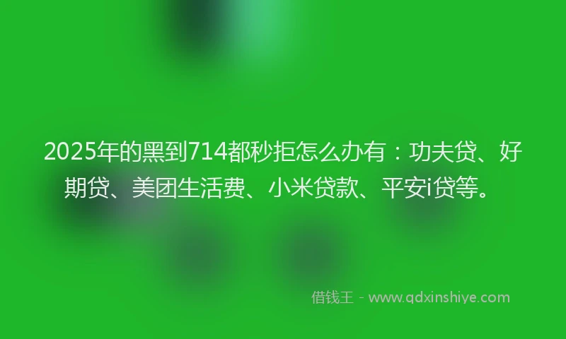 2025年的黑到714都秒拒怎么办有：功夫贷、好期贷、美团生活费、小米贷款、平安i贷等。