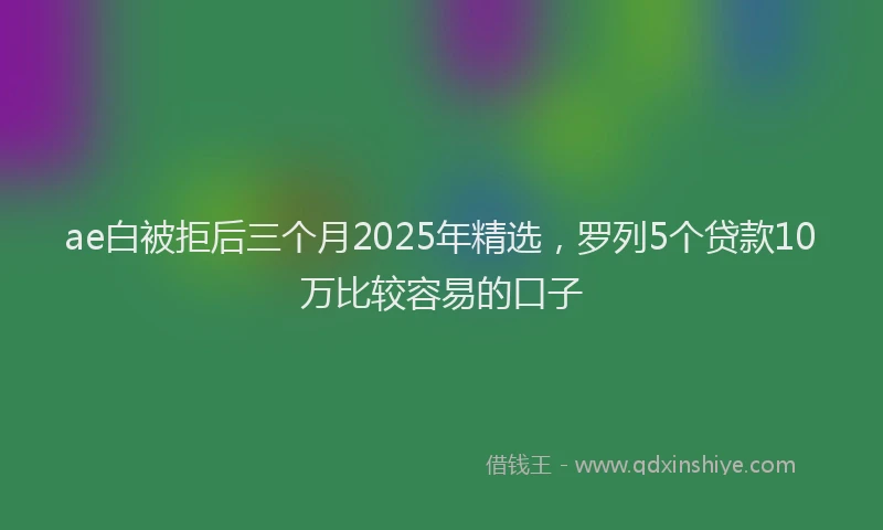 ae白被拒后三个月2025年精选，罗列5个贷款10万比较容易的口子
