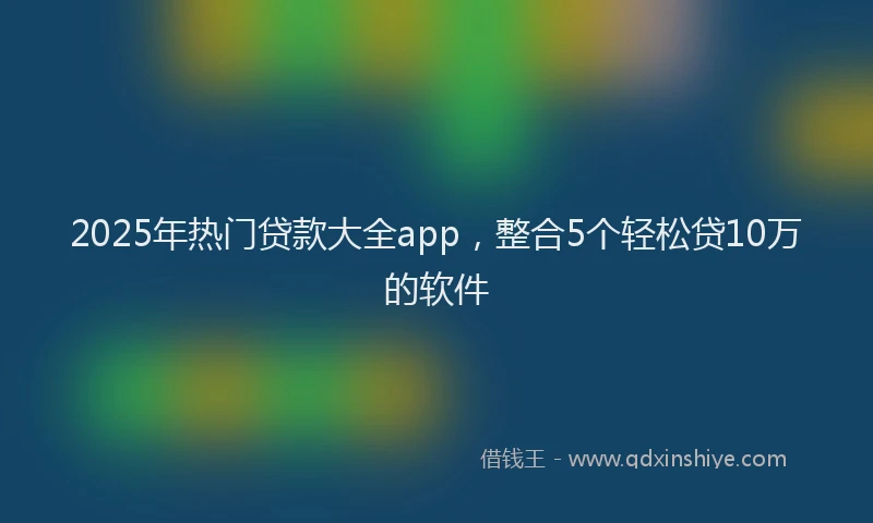 2025年热门贷款大全app，整合5个轻松贷10万的软件