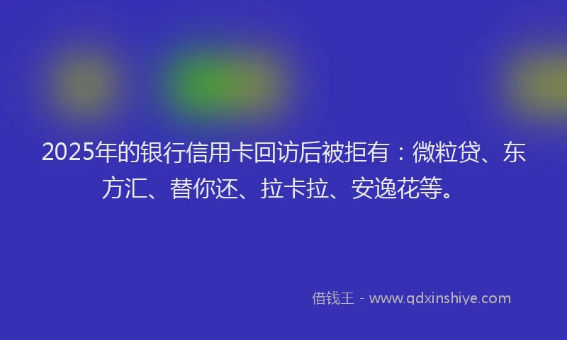 2025年的银行信用卡回访后被拒有：微粒贷、东方汇、替你还、拉卡拉、安逸花等。