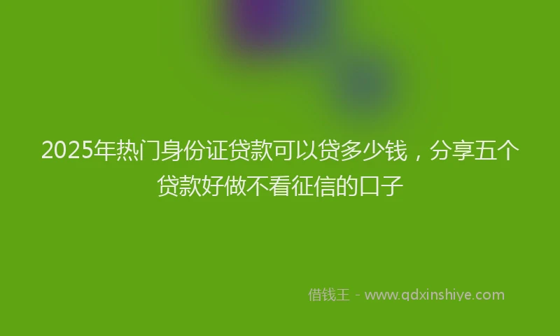 2025年热门身份证贷款可以贷多少钱，分享五个贷款好做不看征信的口子
