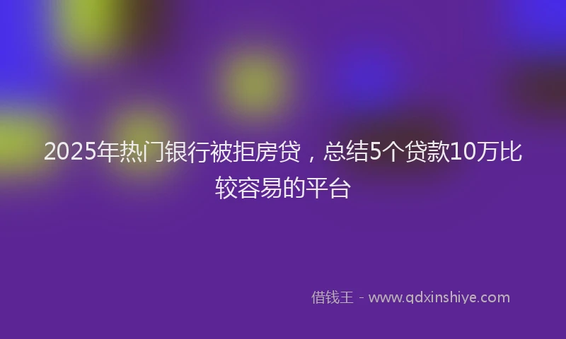 2025年热门银行被拒房贷，总结5个贷款10万比较容易的平台