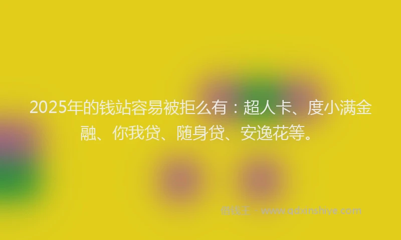 2025年的钱站容易被拒么有：超人卡、度小满金融、你我贷、随身贷、安逸花等。