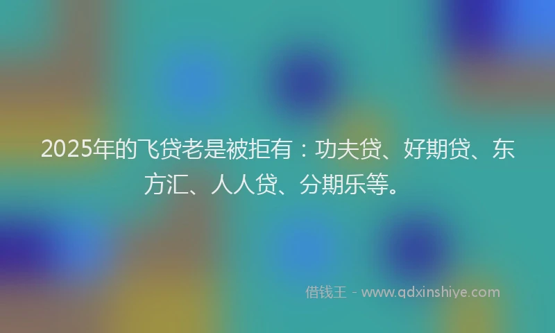 2025年的飞贷老是被拒有：功夫贷、好期贷、东方汇、人人贷、分期乐等。