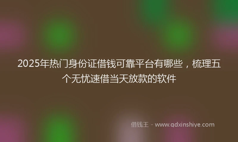 2025年热门身份证借钱可靠平台有哪些，梳理五个无忧速借当天放款的软件