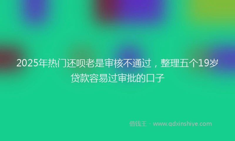2025年热门还呗老是审核不通过，整理五个19岁贷款容易过审批的口子