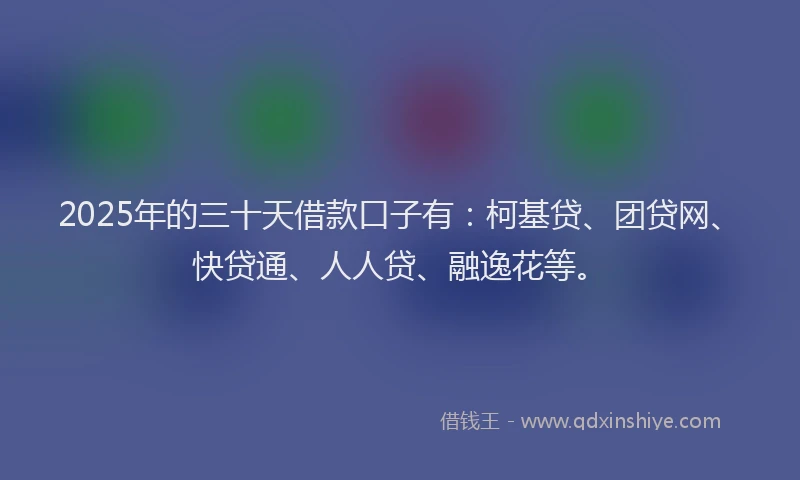 2025年的三十天借款口子有：柯基贷、团贷网、快贷通、人人贷、融逸花等。