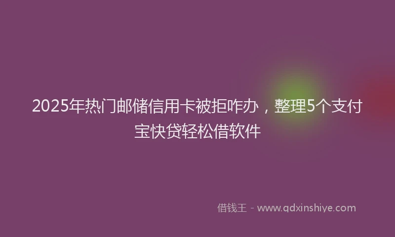2025年热门邮储信用卡被拒咋办，整理5个支付宝快贷轻松借软件
