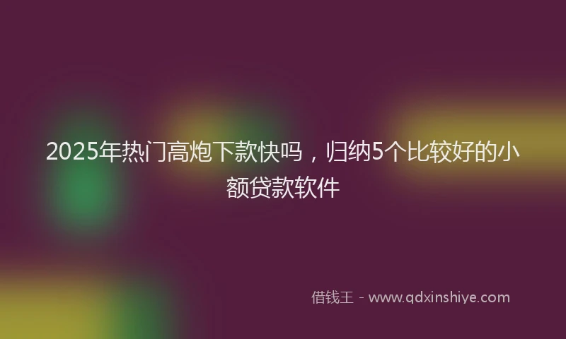 2025年热门高炮下款快吗，归纳5个比较好的小额贷款软件