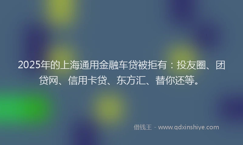 2025年的上海通用金融车贷被拒有：投友圈、团贷网、信用卡贷、东方汇、替你还等。