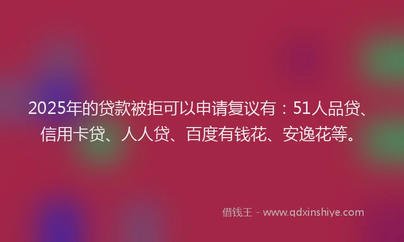 2025年的贷款被拒可以申请复议有：51人品贷、信用卡贷、人人贷、百度有钱花、安逸花等。