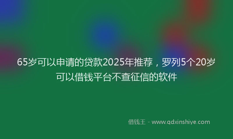 65岁可以申请的贷款2025年推荐，罗列5个20岁可以借钱平台不查征信的软件