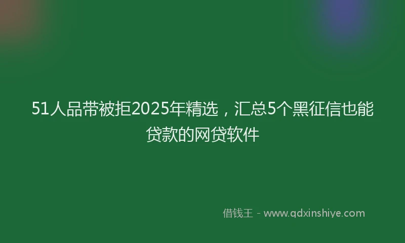 51人品带被拒2025年精选，汇总5个黑征信也能贷款的网贷软件