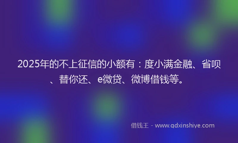 2025年的不上征信的小额有：度小满金融、省呗、替你还、e微贷、微博借钱等。