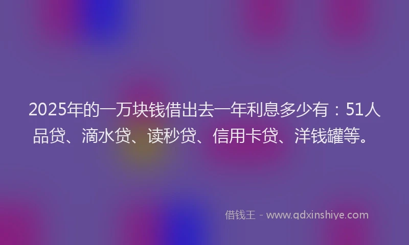 2025年的一万块钱借出去一年利息多少有：51人品贷、滴水贷、读秒贷、信用卡贷、洋钱罐等。