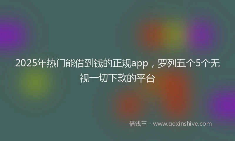 2025年热门能借到钱的正规app，罗列五个5个无视一切下款的平台