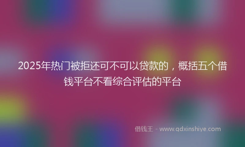 2025年热门被拒还可不可以贷款的，概括五个借钱平台不看综合评估的平台