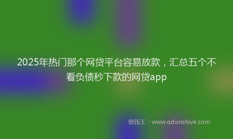 2025年热门那个网贷平台容易放款，汇总五个不看负债秒下款的网贷app