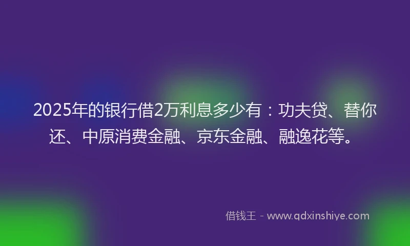2025年的银行借2万利息多少有：功夫贷、替你还、中原消费金融、京东金融、融逸花等。