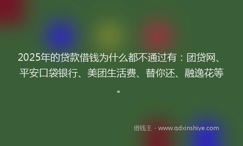 2025年的贷款借钱为什么都不通过有：团贷网、平安口袋银行、美团生活费、替你还、融逸花等。