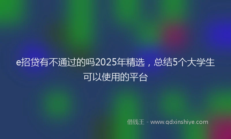 e招贷有不通过的吗2025年精选，总结5个大学生可以使用的平台