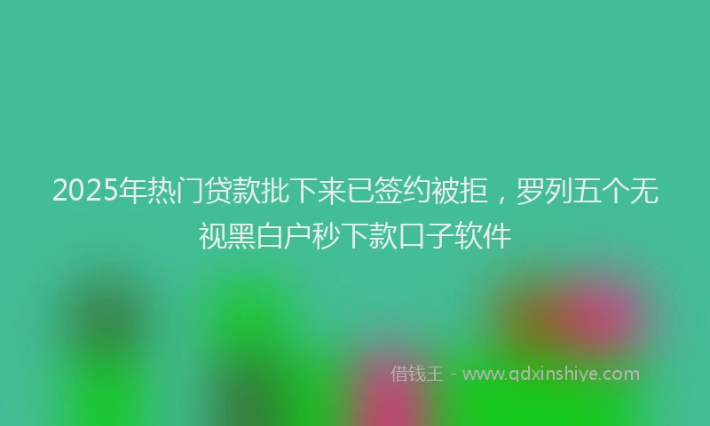 2025年热门贷款批下来已签约被拒，罗列五个无视黑白户秒下款口子软件