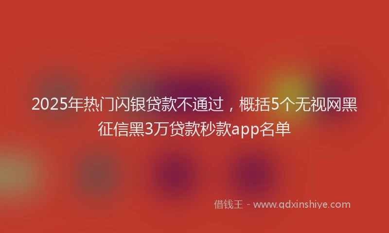 2025年热门闪银贷款不通过，概括5个无视网黑征信黑3万贷款秒款app名单