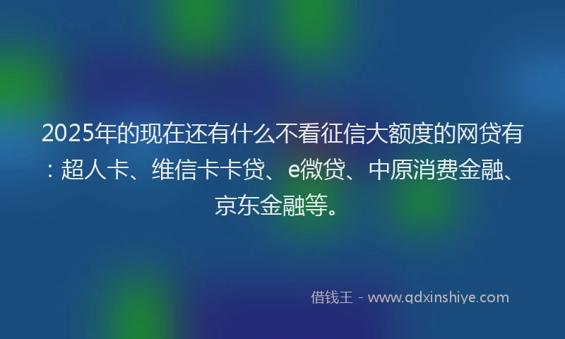 2025年的现在还有什么不看征信大额度的网贷有：超人卡、维信卡卡贷、e微贷、中原消费金融、京东金融等。