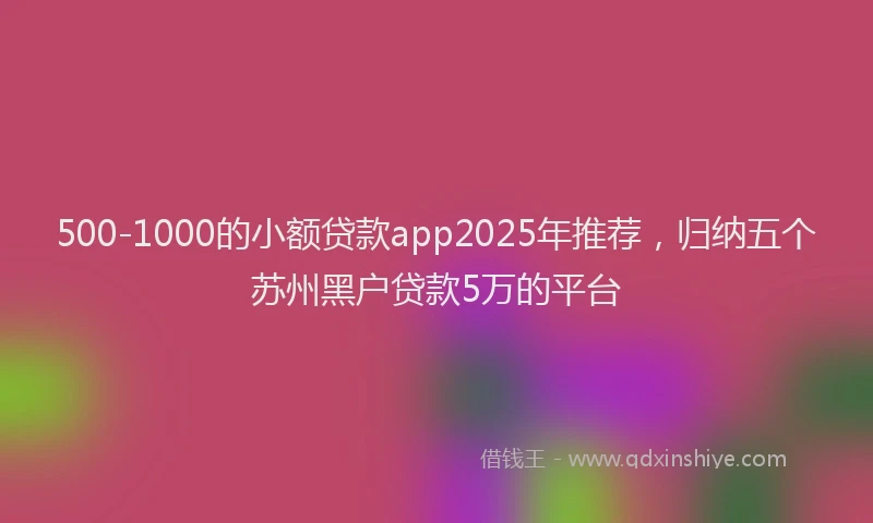 500-1000的小额贷款app2025年推荐，归纳五个苏州黑户贷款5万的平台