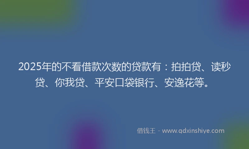 2025年的不看借款次数的贷款有：拍拍贷、读秒贷、你我贷、平安口袋银行、安逸花等。