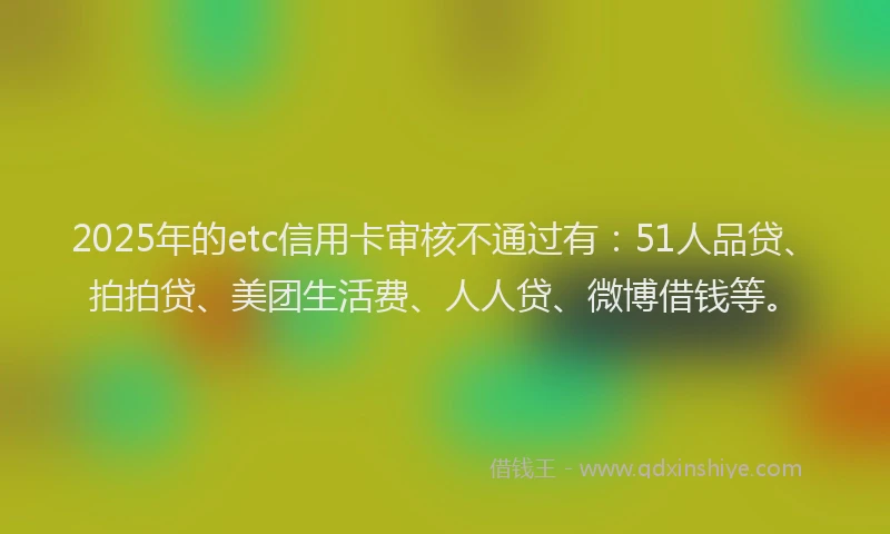 2025年的etc信用卡审核不通过有：51人品贷、拍拍贷、美团生活费、人人贷、微博借钱等。