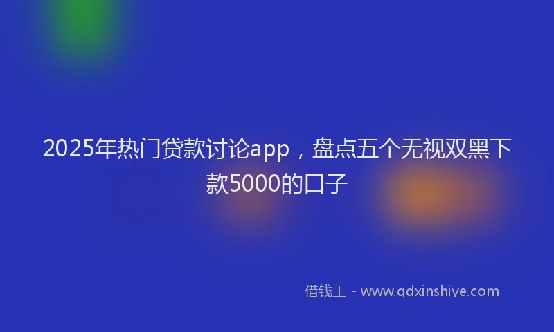 2025年热门贷款讨论app，盘点五个无视双黑下款5000的口子