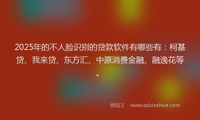 2025年的不人脸识别的贷款软件有哪些有：柯基贷、我来贷、东方汇、中原消费金融、融逸花等。