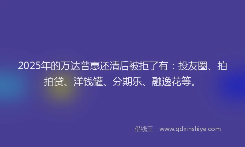 2025年的万达普惠还清后被拒了有：投友圈、拍拍贷、洋钱罐、分期乐、融逸花等。
