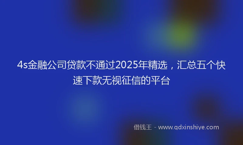 4s金融公司贷款不通过2025年精选，汇总五个快速下款无视征信的平台