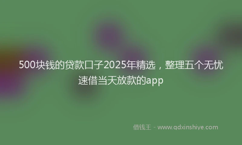 500块钱的贷款口子2025年精选，整理五个无忧速借当天放款的app
