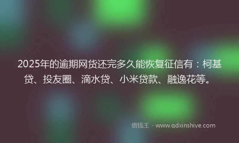 2025年的逾期网货还完多久能恢复征信有：柯基贷、投友圈、滴水贷、小米贷款、融逸花等。