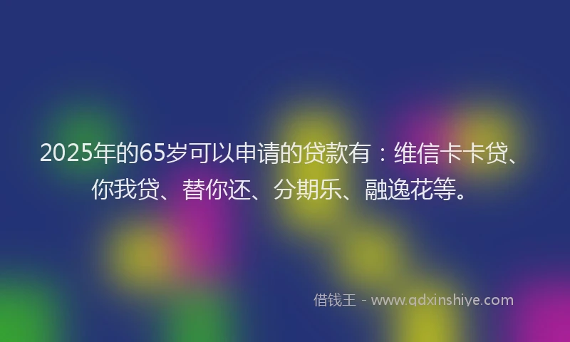 2025年的65岁可以申请的贷款有：维信卡卡贷、你我贷、替你还、分期乐、融逸花等。