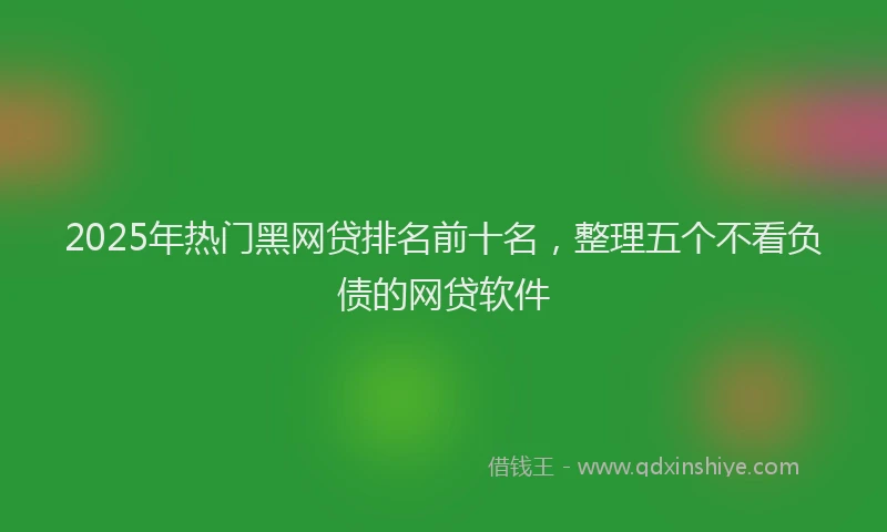 2025年热门黑网贷排名前十名，整理五个不看负债的网贷软件
